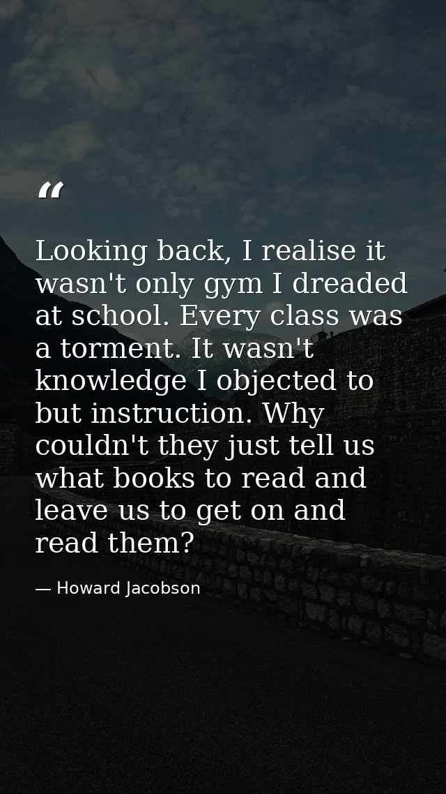 Looking back, I realise it wasn't only gym I dreaded at school. Every class was a torment. It wasn't knowledge I objecte — Howard Jacobson