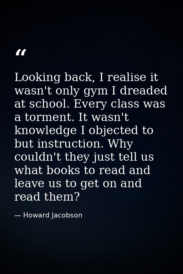 Looking back, I realise it wasn't only gym I dreaded at school. Every class was a torment. It wasn't knowledge I objecte — Howard Jacobson