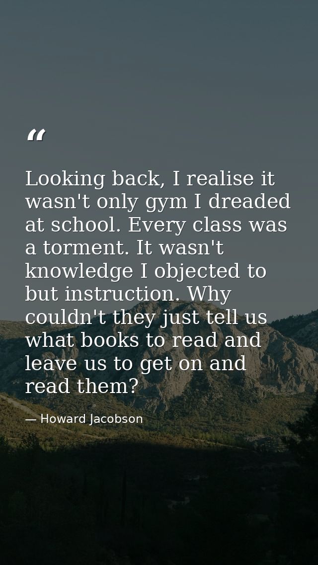 Looking back, I realise it wasn't only gym I dreaded at school. Every class was a torment. It wasn't knowledge I objecte — Howard Jacobson
