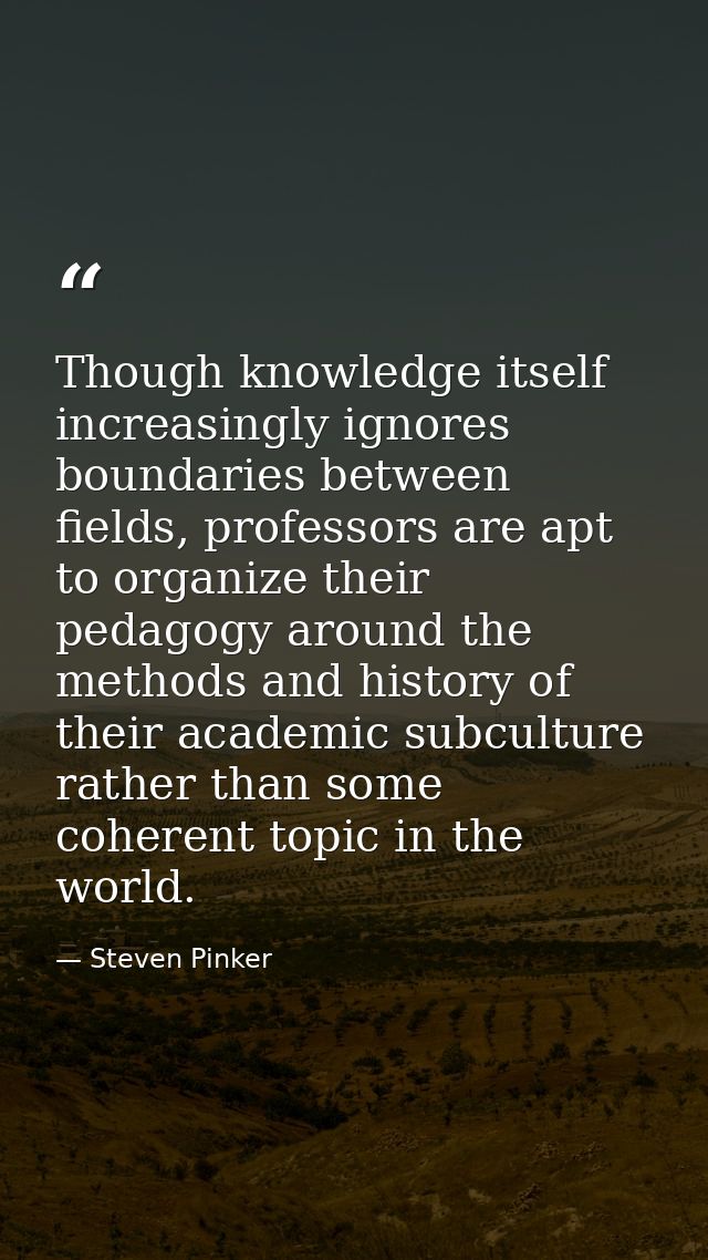 Though knowledge itself increasingly ignores boundaries between fields, professors are apt to organize their pedagogy ar — Steven Pinker
