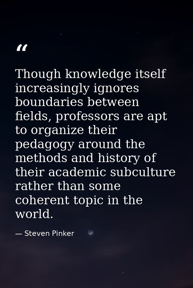 Though knowledge itself increasingly ignores boundaries between fields, professors are apt to organize their pedagogy ar — Steven Pinker