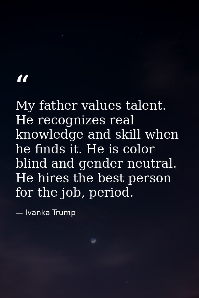 My father values talent. He recognizes real knowledge and skill when he finds it. He is color blind and gender neutral.  — Ivanka Trump
