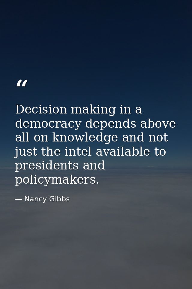 Decision making in a democracy depends above all on knowledge and not just the intel available to presidents and policym — Nancy Gibbs