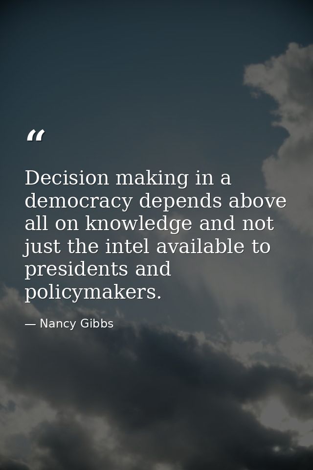 Decision making in a democracy depends above all on knowledge and not just the intel available to presidents and policym — Nancy Gibbs