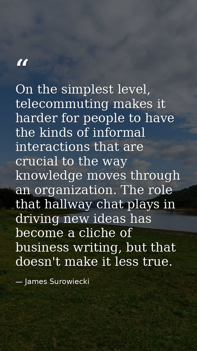 On the simplest level, telecommuting makes it harder for people to have the kinds of informal interactions that are cruc — James Surowiecki