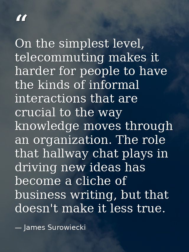 On the simplest level, telecommuting makes it harder for people to have the kinds of informal interactions that are cruc — James Surowiecki