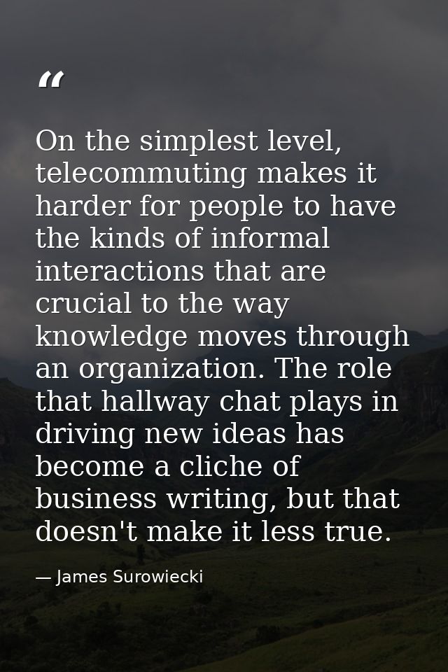 On the simplest level, telecommuting makes it harder for people to have the kinds of informal interactions that are cruc — James Surowiecki
