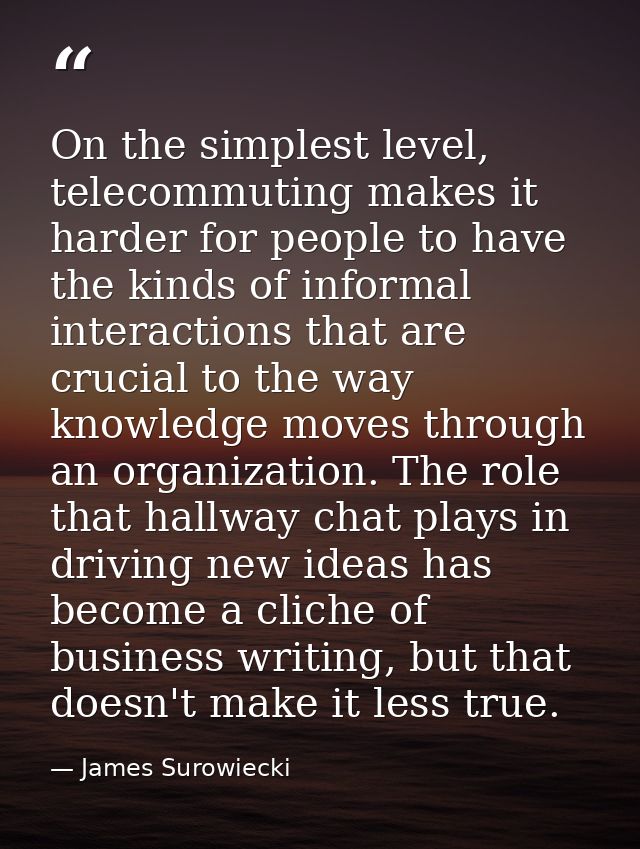 On the simplest level, telecommuting makes it harder for people to have the kinds of informal interactions that are cruc — James Surowiecki