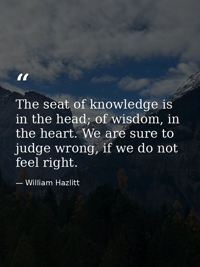 The seat of knowledge is in the head; of wisdom, in the heart. We are sure to judge wrong, if we do not feel right. — William Hazlitt
