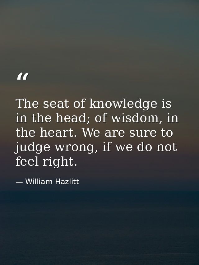 The seat of knowledge is in the head; of wisdom, in the heart. We are sure to judge wrong, if we do not feel right. — William Hazlitt