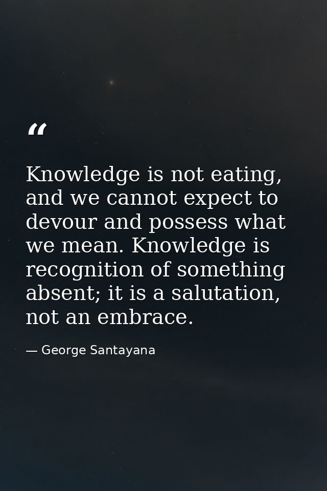 Knowledge is not eating, and we cannot expect to devour and possess what we mean. Knowledge is recognition of something  — George Santayana