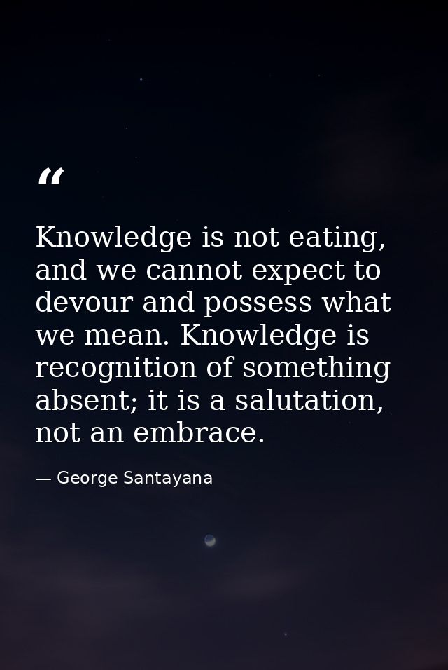 Knowledge is not eating, and we cannot expect to devour and possess what we mean. Knowledge is recognition of something  — George Santayana