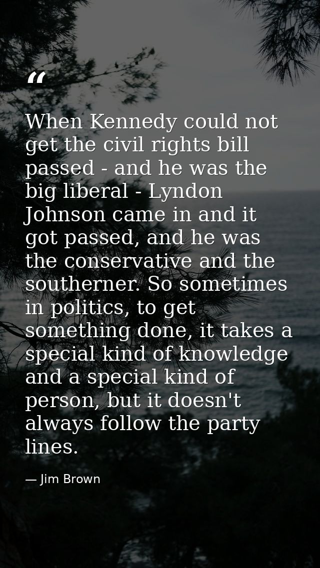 When Kennedy could not get the civil rights bill passed - and he was the big liberal - Lyndon Johnson came in and it got — Jim Brown