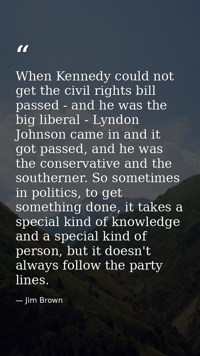When Kennedy could not get the civil rights bill passed - and he was the big liberal - Lyndon Johnson came in and it got — Jim Brown
