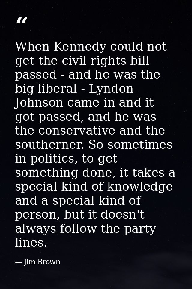 When Kennedy could not get the civil rights bill passed - and he was the big liberal - Lyndon Johnson came in and it got — Jim Brown