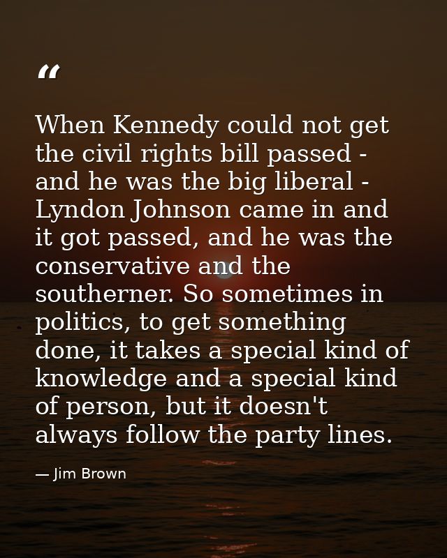 When Kennedy could not get the civil rights bill passed - and he was the big liberal - Lyndon Johnson came in and it got — Jim Brown
