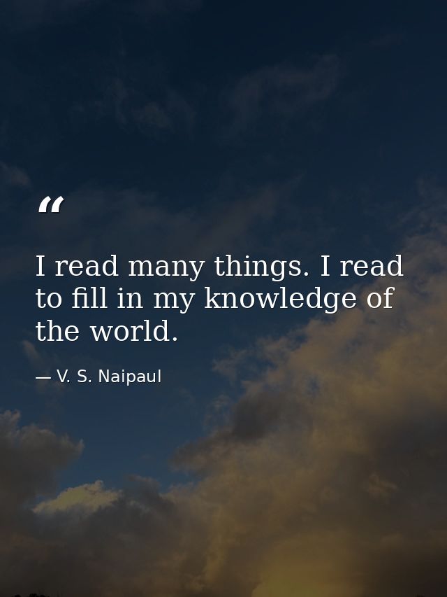 I read many things. I read to fill in my knowledge of the world. — V. S. Naipaul