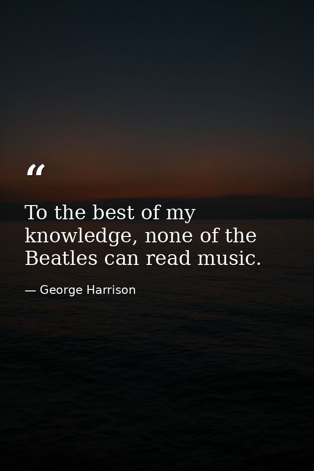 To the best of my knowledge, none of the Beatles can read music. — George Harrison