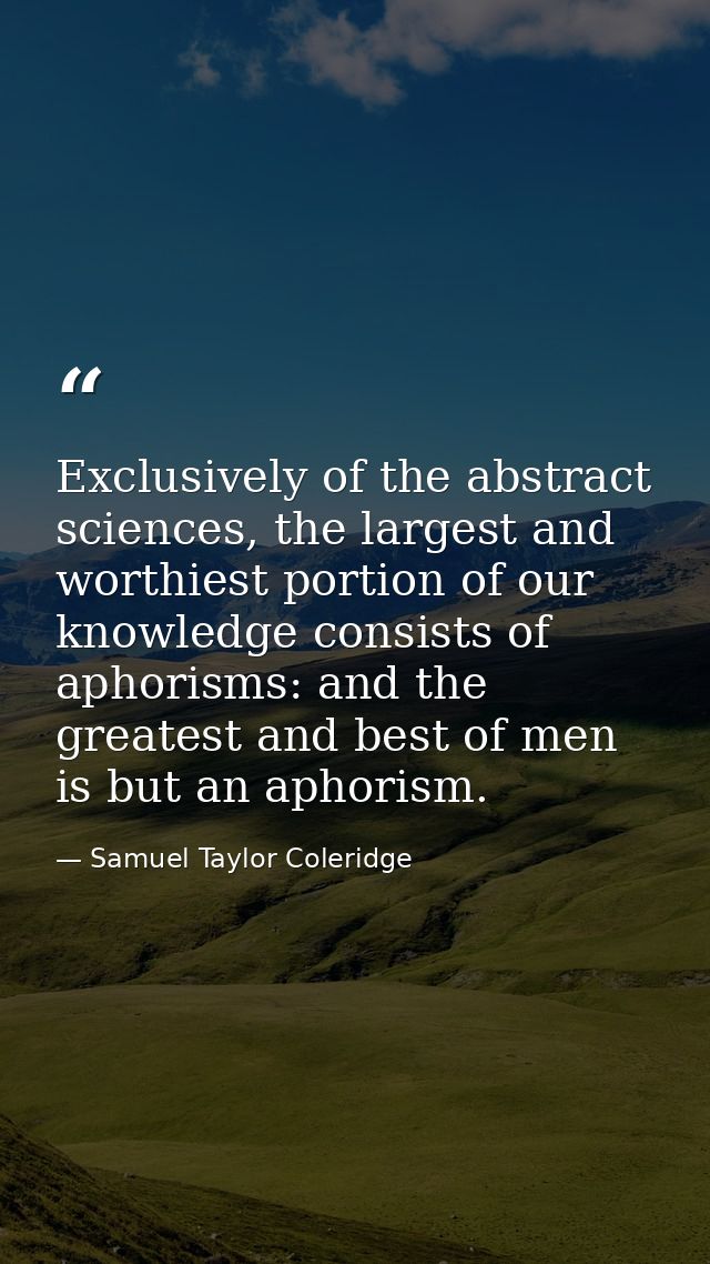 Exclusively of the abstract sciences, the largest and worthiest portion of our knowledge consists of aphorisms: and the  — Samuel Taylor Coleridge