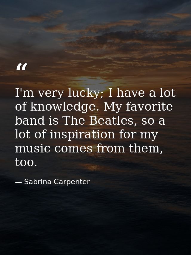 I'm very lucky; I have a lot of knowledge. My favorite band is The Beatles, so a lot of inspiration for my music comes f — Sabrina Carpenter