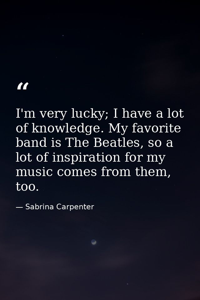 I'm very lucky; I have a lot of knowledge. My favorite band is The Beatles, so a lot of inspiration for my music comes f — Sabrina Carpenter