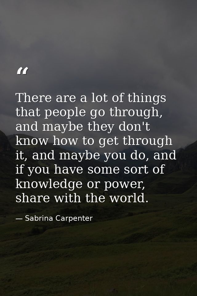 There are a lot of things that people go through, and maybe they don't know how to get through it, and maybe you do, and — Sabrina Carpenter