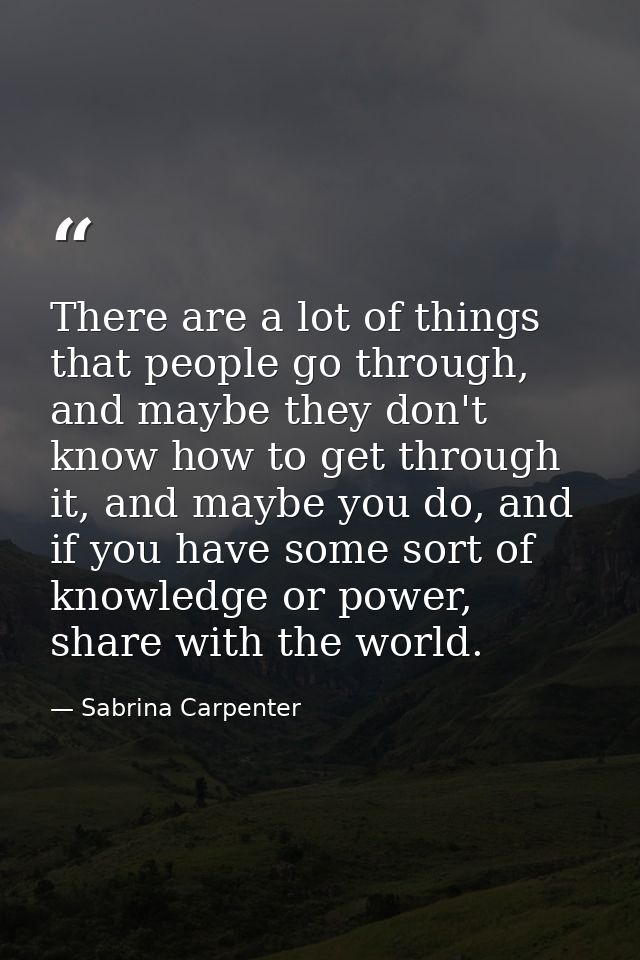 There are a lot of things that people go through, and maybe they don't know how to get through it, and maybe you do, and — Sabrina Carpenter