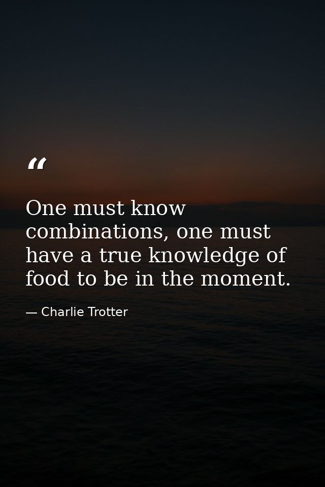 One must know combinations, one must have a true knowledge of food to be in the moment. — Charlie Trotter