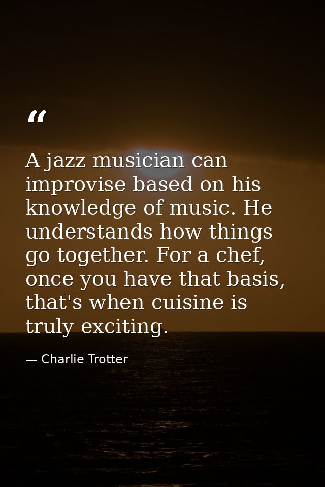 A jazz musician can improvise based on his knowledge of music. He understands how things go together. For a chef, once y — Charlie Trotter