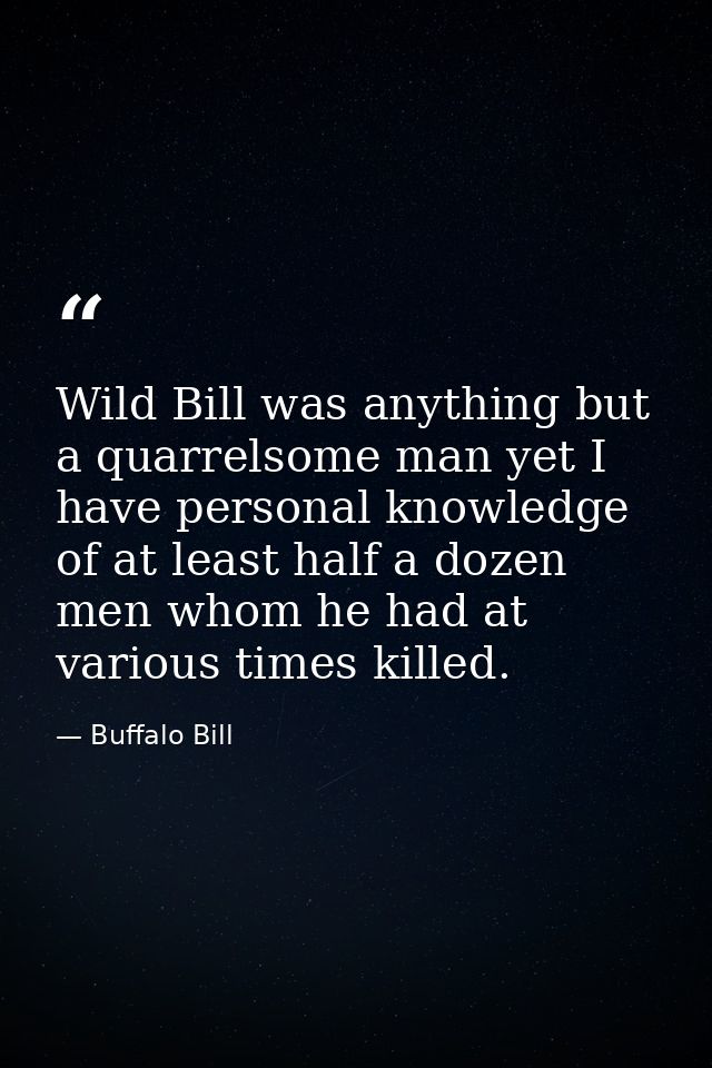 Wild Bill was anything but a quarrelsome man yet I have personal knowledge of at least half a dozen men whom he had at v — Buffalo Bill
