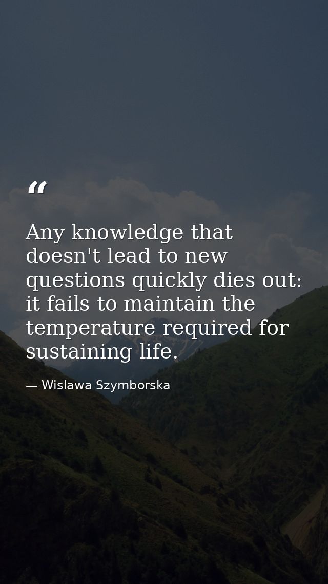 Any knowledge that doesn't lead to new questions quickly dies out: it fails to maintain the temperature required for sus — Wislawa Szymborska