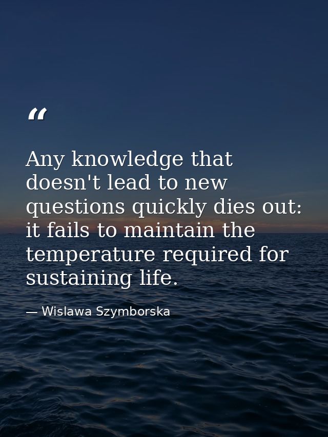 Any knowledge that doesn't lead to new questions quickly dies out: it fails to maintain the temperature required for sus — Wislawa Szymborska