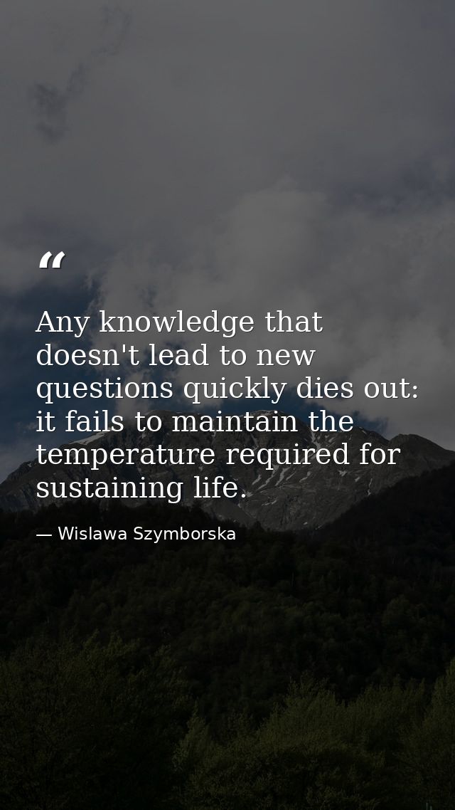 Any knowledge that doesn't lead to new questions quickly dies out: it fails to maintain the temperature required for sus — Wislawa Szymborska