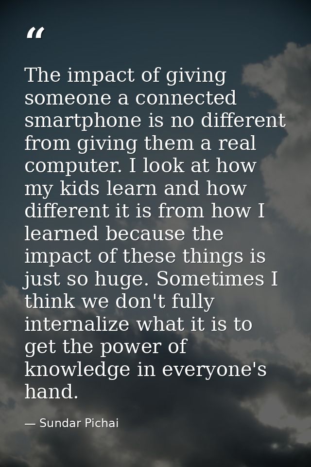 The impact of giving someone a connected smartphone is no different from giving them a real computer. I look at how my k — Sundar Pichai