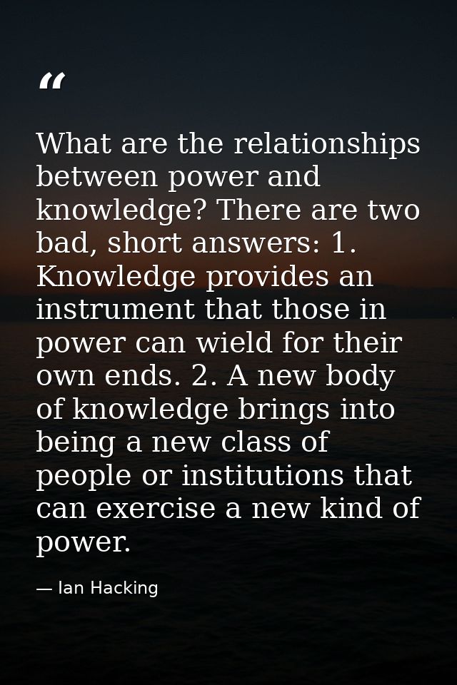 What are the relationships between power and knowledge? There are two bad, short answers: 1. Knowledge provides an instr — Ian Hacking