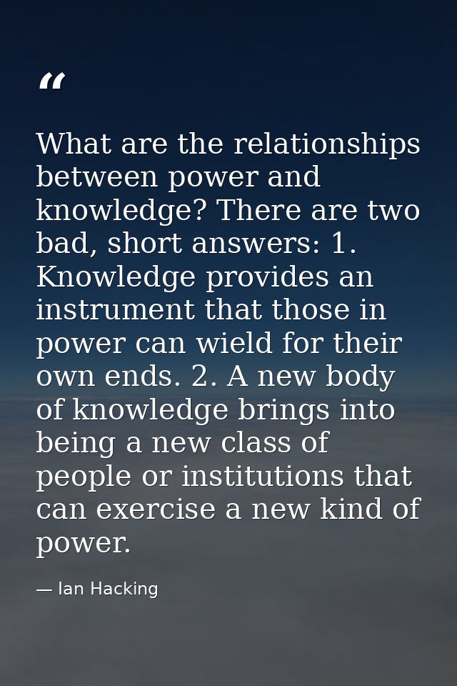 What are the relationships between power and knowledge? There are two bad, short answers: 1. Knowledge provides an instr — Ian Hacking