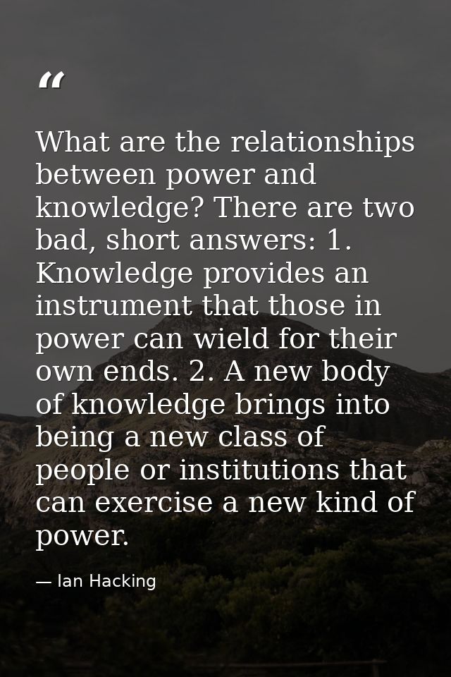 What are the relationships between power and knowledge? There are two bad, short answers: 1. Knowledge provides an instr — Ian Hacking