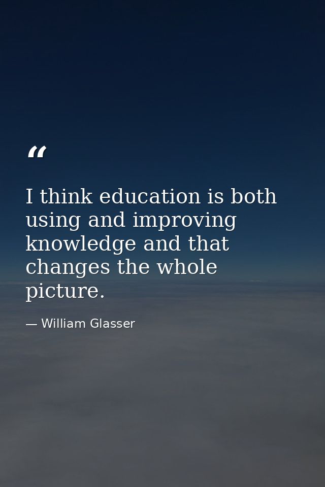 I think education is both using and improving knowledge and that changes the whole picture. — William Glasser