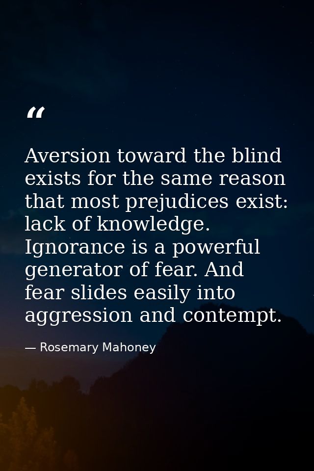 Aversion toward the blind exists for the same reason that most prejudices exist: lack of knowledge. Ignorance is a power — Rosemary Mahoney