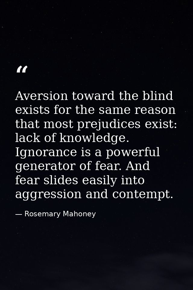 Aversion toward the blind exists for the same reason that most prejudices exist: lack of knowledge. Ignorance is a power — Rosemary Mahoney