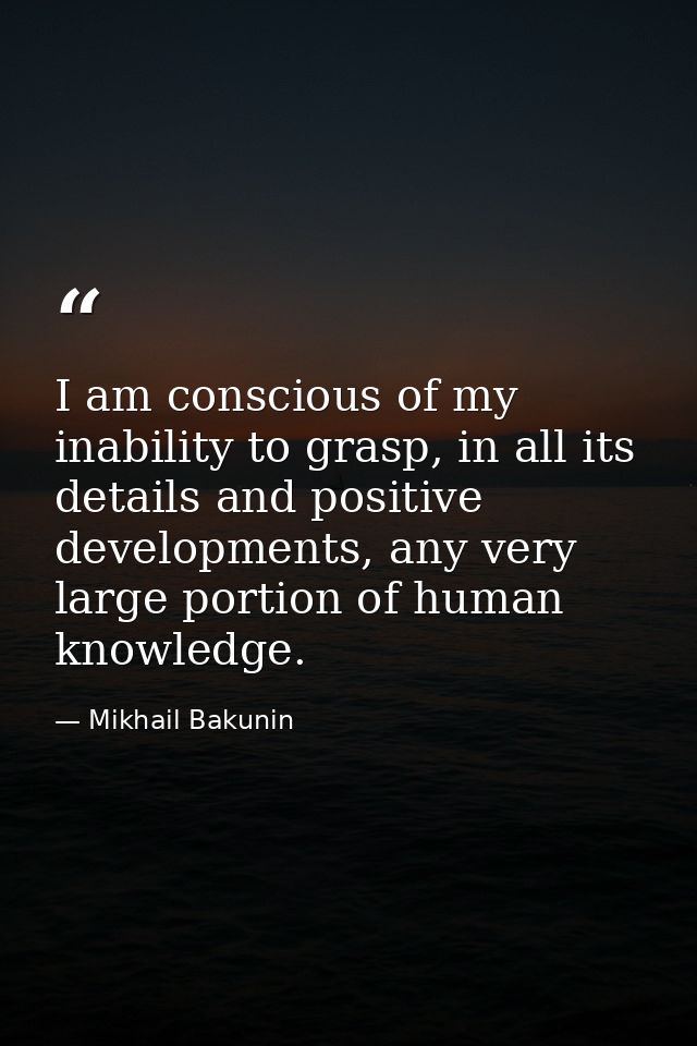 I am conscious of my inability to grasp, in all its details and positive developments, any very large portion of human k — Mikhail Bakunin