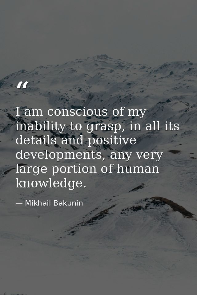 I am conscious of my inability to grasp, in all its details and positive developments, any very large portion of human k — Mikhail Bakunin