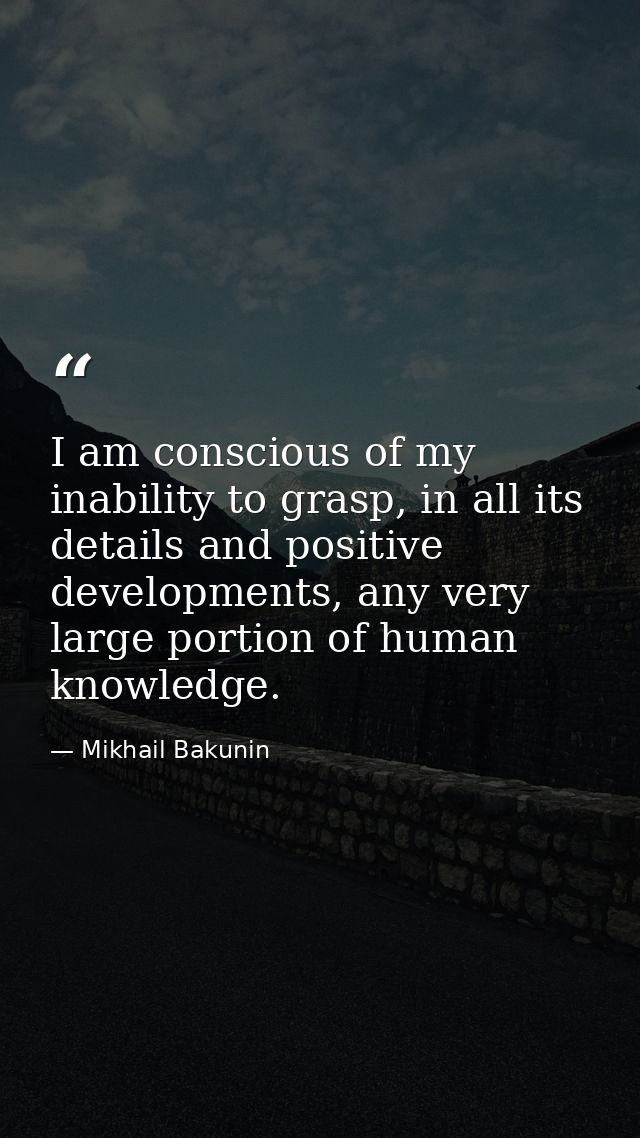 I am conscious of my inability to grasp, in all its details and positive developments, any very large portion of human k — Mikhail Bakunin