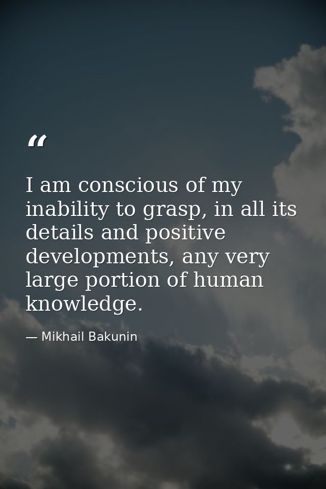 I am conscious of my inability to grasp, in all its details and positive developments, any very large portion of human k — Mikhail Bakunin