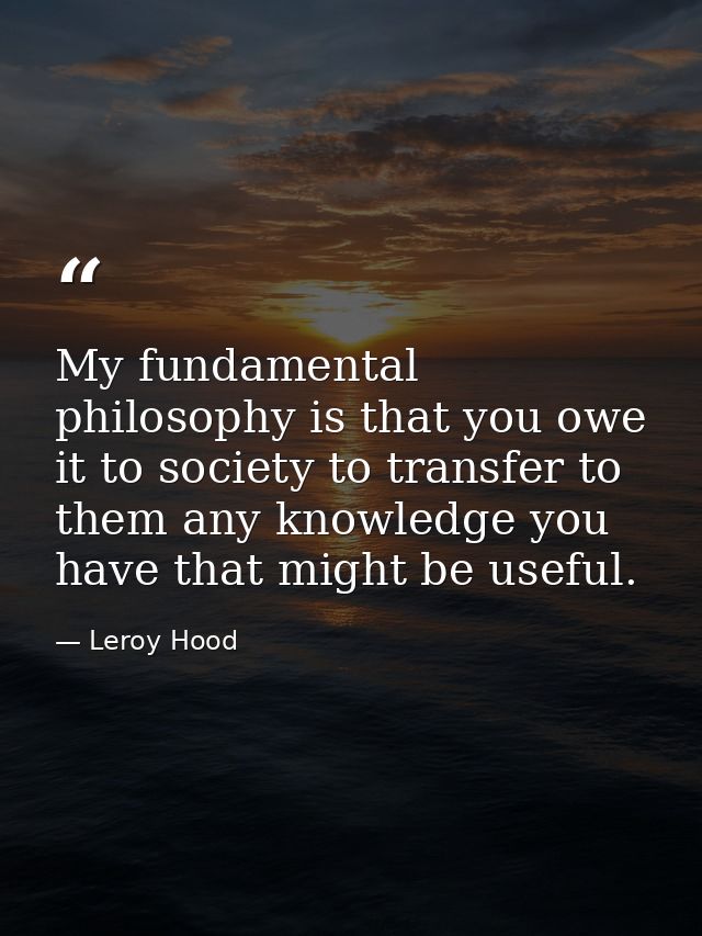 My fundamental philosophy is that you owe it to society to transfer to them any knowledge you have that might be useful. — Leroy Hood