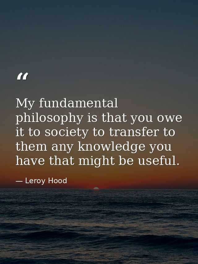 My fundamental philosophy is that you owe it to society to transfer to them any knowledge you have that might be useful. — Leroy Hood