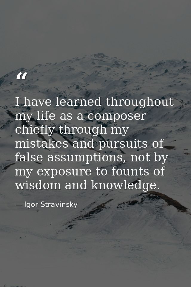 I have learned throughout my life as a composer chiefly through my mistakes and pursuits of false assumptions, not by my — Igor Stravinsky