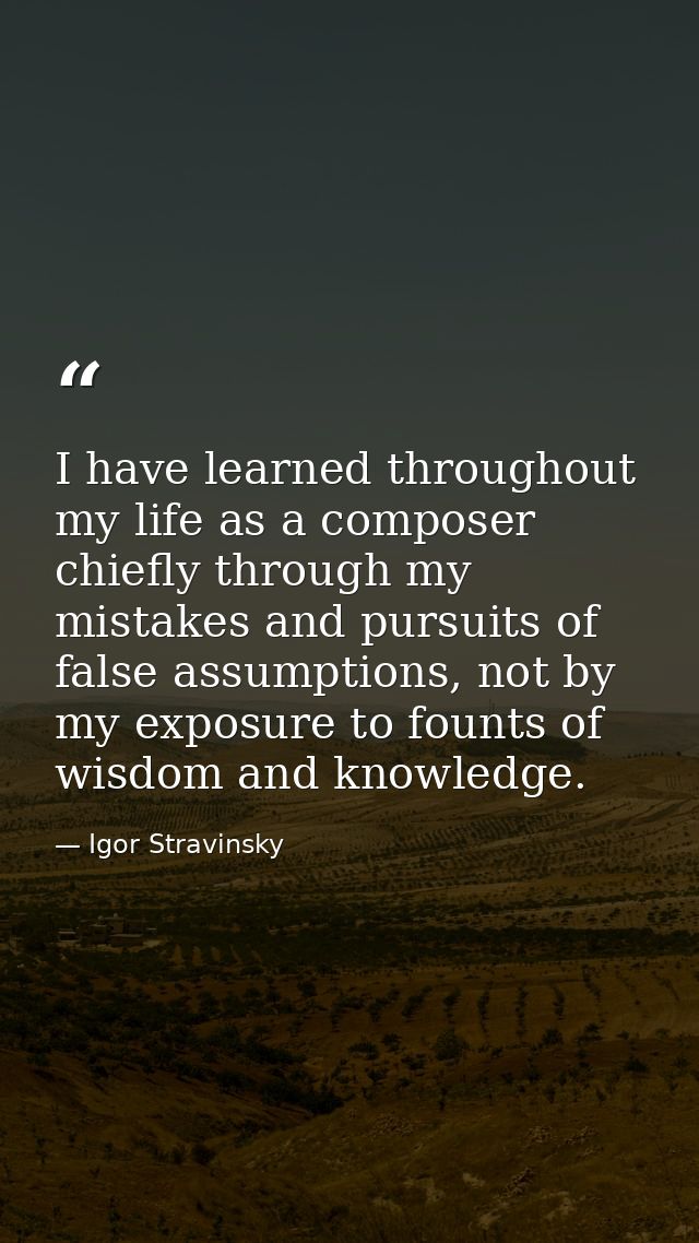 I have learned throughout my life as a composer chiefly through my mistakes and pursuits of false assumptions, not by my — Igor Stravinsky