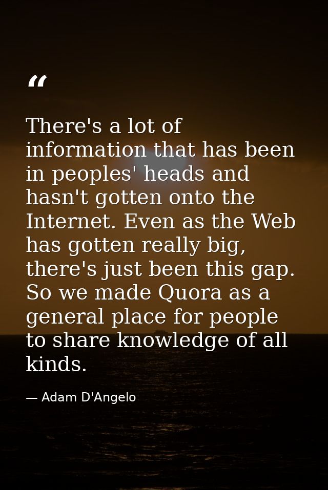There's a lot of information that has been in peoples' heads and hasn't gotten onto the Internet. Even as the Web has go — Adam D'Angelo