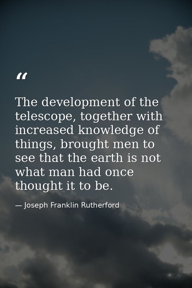 The development of the telescope, together with increased knowledge of things, brought men to see that the earth is not  — Joseph Franklin Rutherford